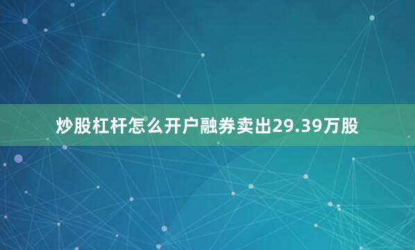 炒股杠杆怎么开户融券卖出29.39万股