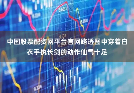 中国股票配资网平台官网路透图中穿着白衣手执长剑的动作仙气十足