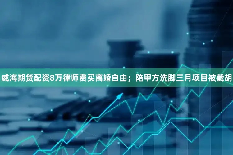 威海期货配资8万律师费买离婚自由；陪甲方洗脚三月项目被截胡