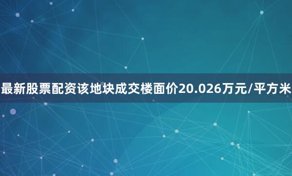 最新股票配资该地块成交楼面价20.026万元/平方米