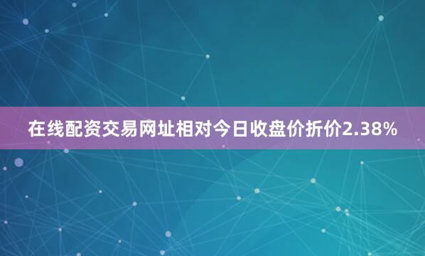 在线配资交易网址相对今日收盘价折价2.38%