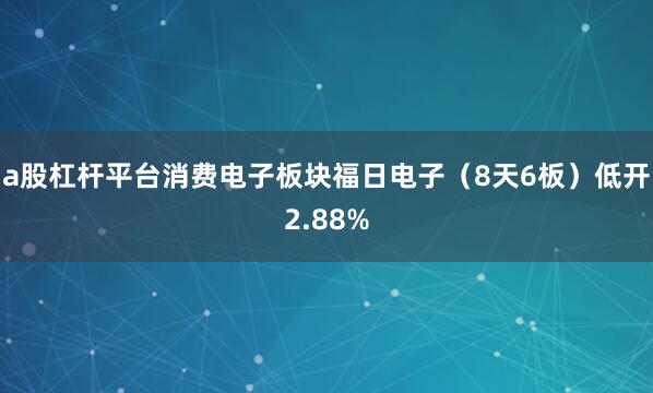 a股杠杆平台消费电子板块福日电子（8天6板）低开2.88%