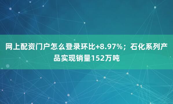 网上配资门户怎么登录环比+8.97%；石化系列产品实现销量152万吨