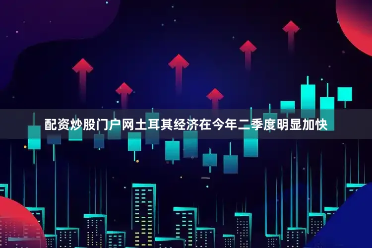 配资炒股门户网土耳其经济在今年二季度明显加快