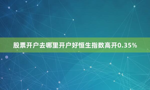 股票开户去哪里开户好恒生指数高开0.35%