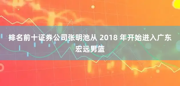 排名前十证券公司张明池从 2018 年开始进入广东宏远男篮
